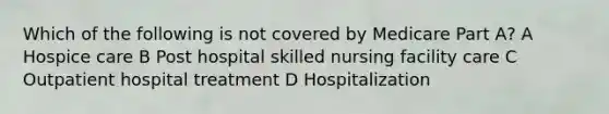 Which of the following is not covered by Medicare Part A? A Hospice care B Post hospital skilled nursing facility care C Outpatient hospital treatment D Hospitalization