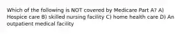 Which of the following is NOT covered by Medicare Part A? A) Hospice care B) skilled nursing facility C) home health care D) An outpatient medical facility