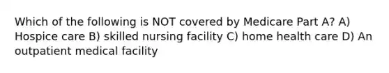 Which of the following is NOT covered by Medicare Part A? A) Hospice care B) skilled nursing facility C) home health care D) An outpatient medical facility