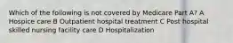 Which of the following is not covered by Medicare Part A? A Hospice care B Outpatient hospital treatment C Post hospital skilled nursing facility care D Hospitalization