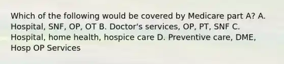 Which of the following would be covered by Medicare part A? A. Hospital, SNF, OP, OT B. Doctor's services, OP, PT, SNF C. Hospital, home health, hospice care D. Preventive care, DME, Hosp OP Services