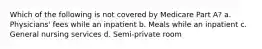 Which of the following is not covered by Medicare Part A? a. Physicians' fees while an inpatient b. Meals while an inpatient c. General nursing services d. Semi-private room