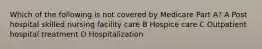 Which of the following is not covered by Medicare Part A? A Post hospital skilled nursing facility care B Hospice care C Outpatient hospital treatment D Hospitalization