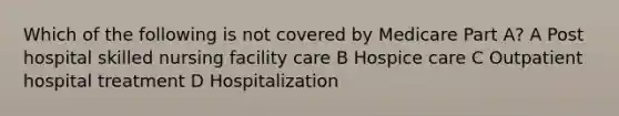 Which of the following is not covered by Medicare Part A? A Post hospital skilled nursing facility care B Hospice care C Outpatient hospital treatment D Hospitalization