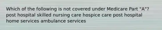 Which of the following is not covered under Medicare Part "A"? post hospital skilled nursing care hospice care post hospital home services ambulance services