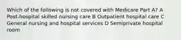 Which of the following is not covered with Medicare Part A? A Post-hospital skilled nursing care B Outpatient hospital care C General nursing and hospital services D Semiprivate hospital room