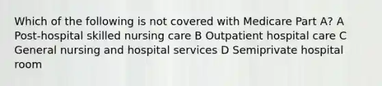 Which of the following is not covered with Medicare Part A? A Post-hospital skilled nursing care B Outpatient hospital care C General nursing and hospital services D Semiprivate hospital room