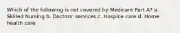 Which of the following is not covered by Medicare Part A? a. Skilled Nursing b. Doctors' services c. Hospice care d. Home health care