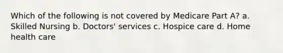 Which of the following is not covered by Medicare Part A? a. Skilled Nursing b. Doctors' services c. Hospice care d. Home health care