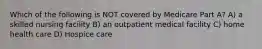Which of the following is NOT covered by Medicare Part A? A) a skilled nursing facility B) an outpatient medical facility C) home health care D) Hospice care