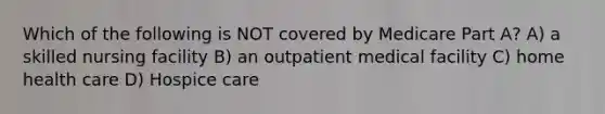 Which of the following is NOT covered by Medicare Part A? A) a skilled nursing facility B) an outpatient medical facility C) home health care D) Hospice care