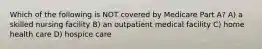 Which of the following is NOT covered by Medicare Part A? A) a skilled nursing facility B) an outpatient medical facility C) home health care D) hospice care