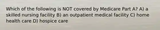 Which of the following is NOT covered by Medicare Part A? A) a skilled nursing facility B) an outpatient medical facility C) home health care D) hospice care