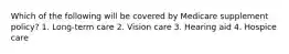 Which of the following will be covered by Medicare supplement policy? 1. Long-term care 2. Vision care 3. Hearing aid 4. Hospice care