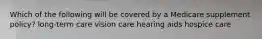 Which of the following will be covered by a Medicare supplement policy? long-term care vision care hearing aids hospice care