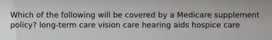 Which of the following will be covered by a Medicare supplement policy? long-term care vision care hearing aids hospice care