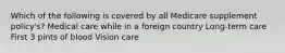 Which of the following is covered by all Medicare supplement policy's? Medical care while in a foreign country Long-term care First 3 pints of blood Vision care