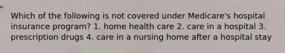 Which of the following is not covered under Medicare's hospital insurance program? 1. home health care 2. care in a hospital 3. prescription drugs 4. care in a nursing home after a hospital stay