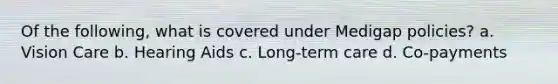 Of the following, what is covered under Medigap policies? a. Vision Care b. Hearing Aids c. Long-term care d. Co-payments