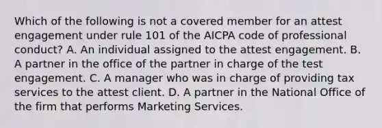 Which of the following is not a covered member for an attest engagement under rule 101 of the AICPA code of professional conduct? A. An individual assigned to the attest engagement. B. A partner in the office of the partner in charge of the test engagement. C. A manager who was in charge of providing tax services to the attest client. D. A partner in the National Office of the firm that performs Marketing Services.