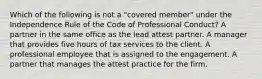 Which of the following is not a "covered member" under the Independence Rule of the Code of Professional Conduct? A partner in the same office as the lead attest partner. A manager that provides five hours of tax services to the client. A professional employee that is assigned to the engagement. A partner that manages the attest practice for the firm.