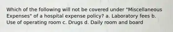 Which of the following will not be covered under "Miscellaneous Expenses" of a hospital expense policy? a. Laboratory fees b. Use of operating room c. Drugs d. Daily room and board