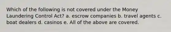 Which of the following is not covered under the Money Laundering Control Act? a. escrow companies b. travel agents c. boat dealers d. casinos e. All of the above are covered.