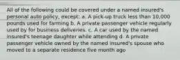 All of the following could be covered under a named insured's personal auto policy, except: a. A pick-up truck less than 10,000 pounds used for farming b. A private passenger vehicle regularly used by for business deliveries. c. A car used by the named insured's teenage daughter while attending d. A private passenger vehicle owned by the named insured's spouse who moved to a separate residence five month ago