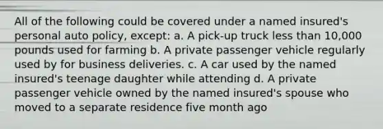 All of the following could be covered under a named insured's personal auto policy, except: a. A pick-up truck less than 10,000 pounds used for farming b. A private passenger vehicle regularly used by for business deliveries. c. A car used by the named insured's teenage daughter while attending d. A private passenger vehicle owned by the named insured's spouse who moved to a separate residence five month ago