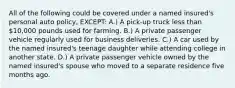 All of the following could be covered under a named insured's personal auto policy, EXCEPT: A.) A pick-up truck less than 10,000 pounds used for farming. B.) A private passenger vehicle regularly used for business deliveries. C.) A car used by the named insured's teenage daughter while attending college in another state. D.) A private passenger vehicle owned by the named insured's spouse who moved to a separate residence five months ago.