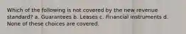 Which of the following is not covered by the new revenue standard? a. Guarantees b. Leases c. Financial instruments d. None of these choices are covered.