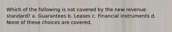 Which of the following is not covered by the new revenue standard? a. Guarantees b. Leases c. Financial instruments d. None of these choices are covered.