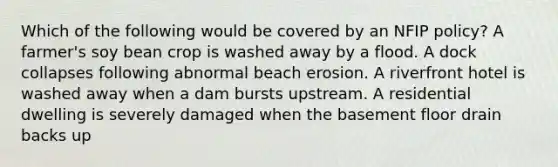 Which of the following would be covered by an NFIP policy? A farmer's soy bean crop is washed away by a flood. A dock collapses following abnormal beach erosion. A riverfront hotel is washed away when a dam bursts upstream. A residential dwelling is severely damaged when the basement floor drain backs up