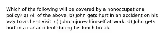 Which of the following will be covered by a nonoccupational policy? a) All of the above. b) John gets hurt in an accident on his way to a client visit. c) John injures himself at work. d) John gets hurt in a car accident during his lunch break.