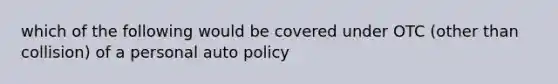 which of the following would be covered under OTC (other than collision) of a personal auto policy