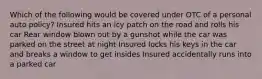 Which of the following would be covered under OTC of a personal auto policy? Insured hits an icy patch on the road and rolls his car Rear window blown out by a gunshot while the car was parked on the street at night Insured locks his keys in the car and breaks a window to get insides Insured accidentally runs into a parked car