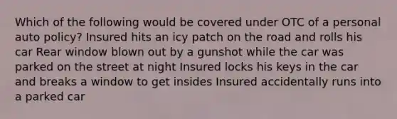 Which of the following would be covered under OTC of a personal auto policy? Insured hits an icy patch on the road and rolls his car Rear window blown out by a gunshot while the car was parked on the street at night Insured locks his keys in the car and breaks a window to get insides Insured accidentally runs into a parked car