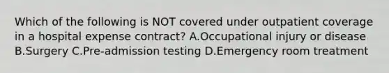 Which of the following is NOT covered under outpatient coverage in a hospital expense contract? A.Occupational injury or disease B.Surgery C.Pre-admission testing D.Emergency room treatment