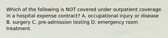 Which of the following is NOT covered under outpatient coverage in a hospital expense contract? A. occupational injury or disease B. surgery C. pre-admission testing D. emergency room treatment.