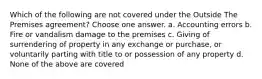 Which of the following are not covered under the Outside The Premises agreement? Choose one answer. a. Accounting errors b. Fire or vandalism damage to the premises c. Giving of surrendering of property in any exchange or purchase, or voluntarily parting with title to or possession of any property d. None of the above are covered