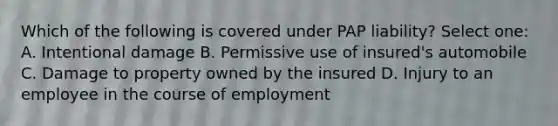 Which of the following is covered under PAP liability? Select one: A. Intentional damage B. Permissive use of insured's automobile C. Damage to property owned by the insured D. Injury to an employee in the course of employment