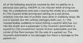 All of the following would be covered by Part A-Liability on a personal auto policy, EXCEPT: A.) An insured while driving too fast, hit a pedestrian who was crossing the street at a crosswalk. B.) The insured while driving and talking on a cell phone, smashes into the rear of another auto when it suddenly stops. No one is injured, but the collison damages both cars. C.) The insured brakes suddenly to avoid hitting a squirrel who has run into the street and a passenger in the insured's automobile is injured D.) The insured lost control of their automobile and the corner of the front bumper hit the side of a parked car. The insured's automoblie is not damages but there is damage to the parked car.