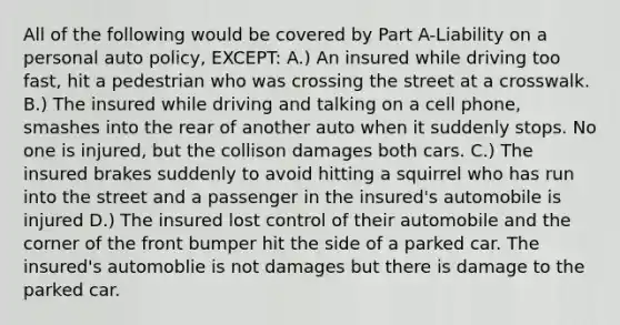 All of the following would be covered by Part A-Liability on a personal auto policy, EXCEPT: A.) An insured while driving too fast, hit a pedestrian who was crossing the street at a crosswalk. B.) The insured while driving and talking on a cell phone, smashes into the rear of another auto when it suddenly stops. No one is injured, but the collison damages both cars. C.) The insured brakes suddenly to avoid hitting a squirrel who has run into the street and a passenger in the insured's automobile is injured D.) The insured lost control of their automobile and the corner of the front bumper hit the side of a parked car. The insured's automoblie is not damages but there is damage to the parked car.