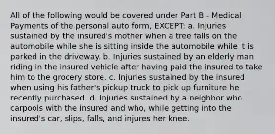 All of the following would be covered under Part B - Medical Payments of the personal auto form, EXCEPT: a. Injuries sustained by the insured's mother when a tree falls on the automobile while she is sitting inside the automobile while it is parked in the driveway. b. Injuries sustained by an elderly man riding in the insured vehicle after having paid the insured to take him to the grocery store. c. Injuries sustained by the insured when using his father's pickup truck to pick up furniture he recently purchased. d. Injuries sustained by a neighbor who carpools with the insured and who, while getting into the insured's car, slips, falls, and injures her knee.