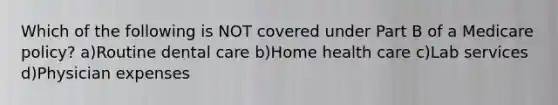 Which of the following is NOT covered under Part B of a Medicare policy? a)Routine dental care b)Home health care c)Lab services d)Physician expenses