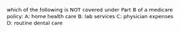 which of the following is NOT covered under Part B of a medicare policy: A: home health care B: lab services C: physician expenses D: routine dental care