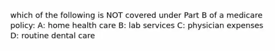 which of the following is NOT covered under Part B of a medicare policy: A: home health care B: lab services C: physician expenses D: routine dental care