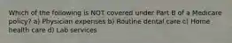 Which of the following is NOT covered under Part B of a Medicare policy? a) Physician expenses b) Routine dental care c) Home health care d) Lab services