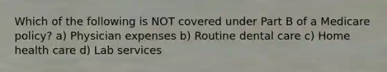 Which of the following is NOT covered under Part B of a Medicare policy? a) Physician expenses b) Routine dental care c) Home health care d) Lab services
