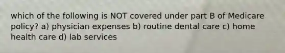 which of the following is NOT covered under part B of Medicare policy? a) physician expenses b) routine dental care c) home health care d) lab services